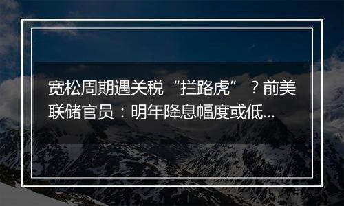 宽松周期遇关税“拦路虎”？前美联储官员：明年降息幅度或低于此前预期