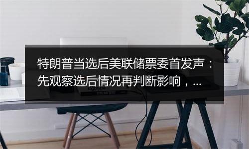 特朗普当选后美联储票委首发声：先观察选后情况再判断影响，准备好应对风险
