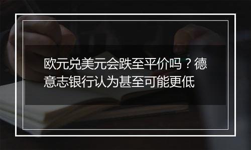 欧元兑美元会跌至平价吗?德意志银行认为甚至可能更低