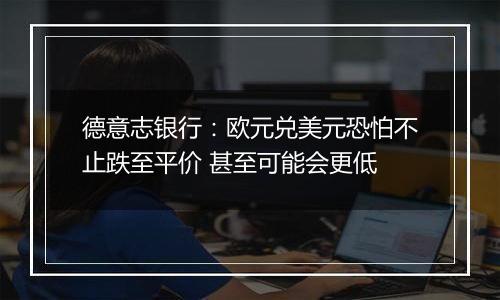 德意志银行:欧元兑美元恐怕不止跌至平价 甚至可能会更低