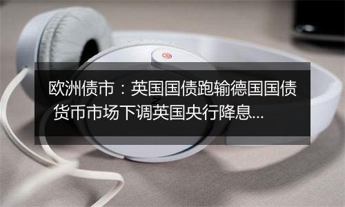 欧洲债市:英国国债跑输德国国债 货币市场下调英国央行降息押注