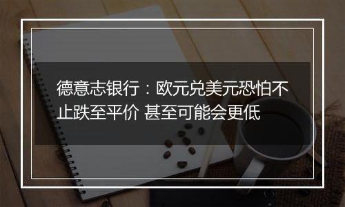 德意志银行:欧元兑美元恐怕不止跌至平价 甚至可能会更低