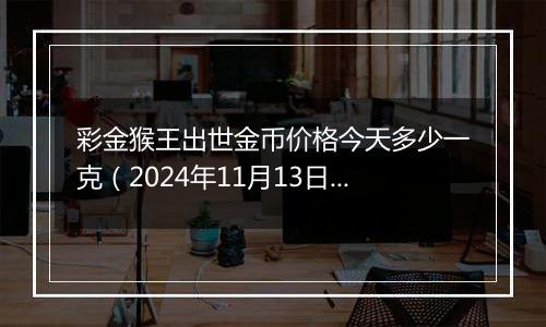 彩金猴王出世金币价格今天多少一克(2024年11月13日)