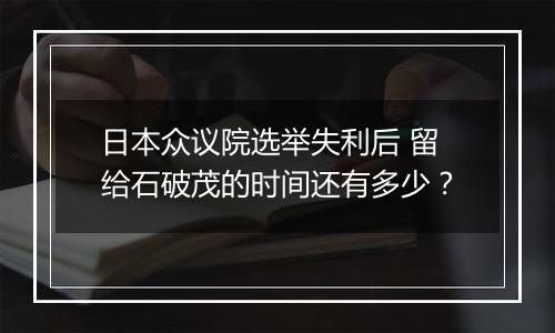 日本众议院选举失利后 留给石破茂的时间还有多少?