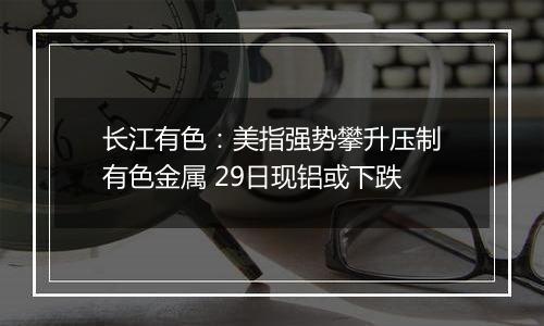 长江有色:美指强势攀升压制有色金属 29日现铝或下跌