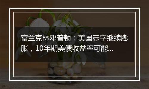 富兰克林邓普顿:美国赤字继续膨胀,10年期美债收益率可能升破5%