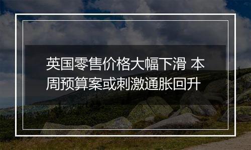 英国零售价格大幅下滑 本周预算案或刺激通胀回升