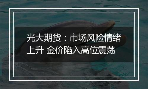 光大期货:市场风险情绪上升 金价陷入高位震荡