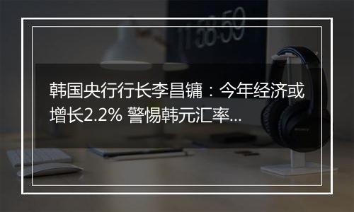 韩国央行行长李昌镛:今年经济或增长2.2% 警惕韩元汇率波动