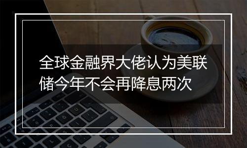 全球金融界大佬认为美联储今年不会再降息两次