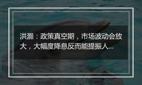 洪灏:政策真空期,市场波动会放大,大幅度降息反而能提振人民币汇率