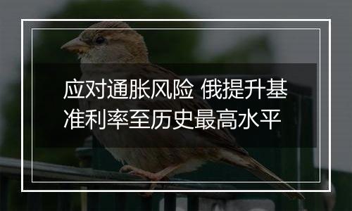 应对通胀风险 俄提升基准利率至历史最高水平