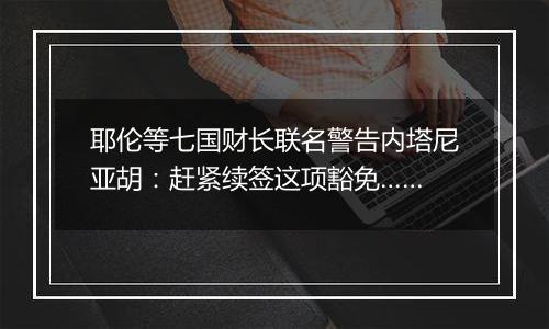 耶伦等七国财长联名警告内塔尼亚胡:赶紧续签这项豁免……