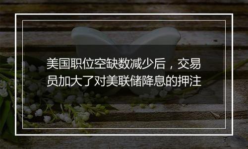 美国职位空缺数减少后,交易员加大了对美联储降息的押注