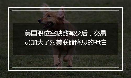 美国职位空缺数减少后,交易员加大了对美联储降息的押注