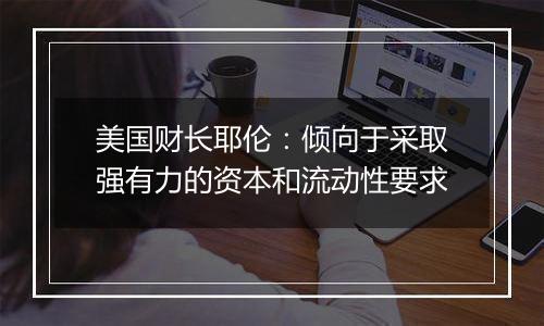 美国财长耶伦:倾向于采取强有力的资本和流动性要求