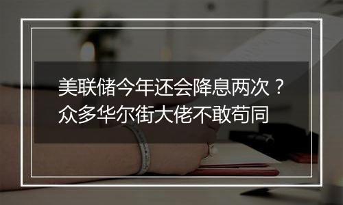 美联储今年还会降息两次?众多华尔街大佬不敢苟同