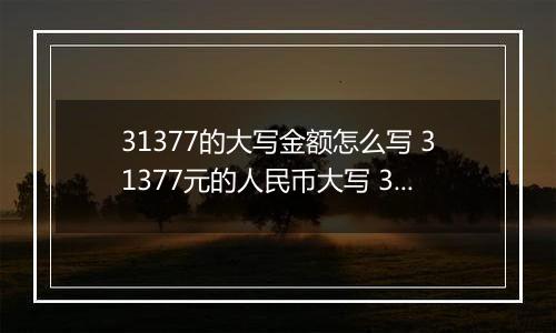 31377的大写金额怎么写 31377元的人民币大写 31377元的数字大写