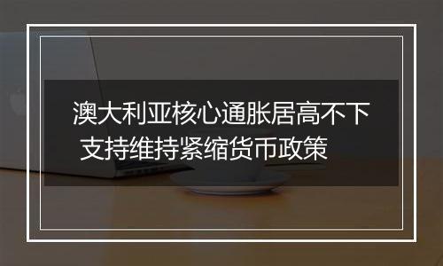 澳大利亚核心通胀居高不下 支持维持紧缩货币政策