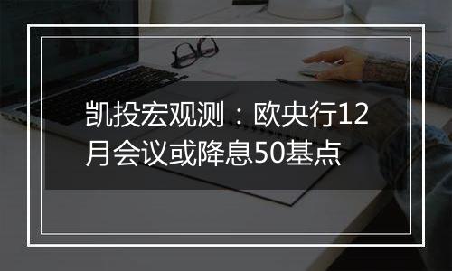 凯投宏观测:欧央行12月会议或降息50基点