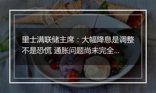里士满联储主席:大幅降息是调整不是恐慌 通胀问题尚未完全解决