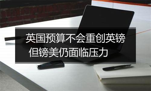 英国预算不会重创英镑 但镑美仍面临压力