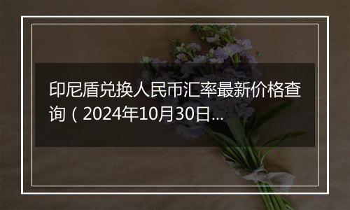 印尼盾兑换人民币汇率最新价格查询(2024年10月30日)