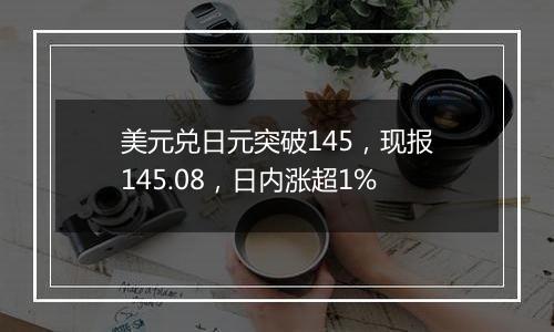 美元兑日元突破145,现报145.08,日内涨超1%
