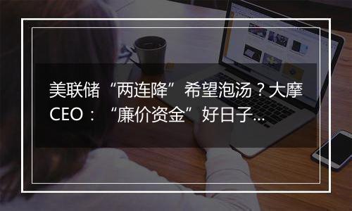 美联储“两连降”希望泡汤?大摩CEO:“廉价资金”好日子已过去!