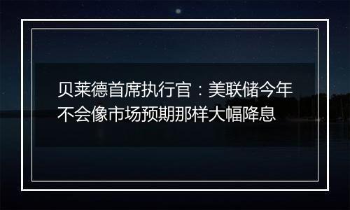 贝莱德首席执行官:美联储今年不会像市场预期那样大幅降息