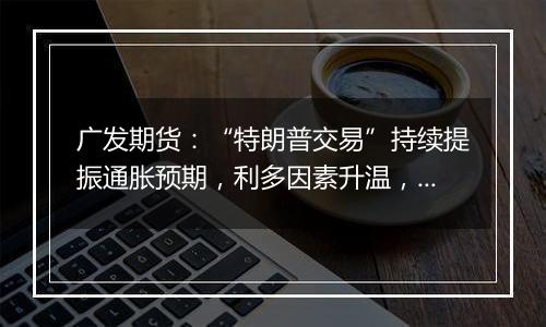 广发期货:“特朗普交易”持续提振通胀预期,利多因素升温,贵金属走强