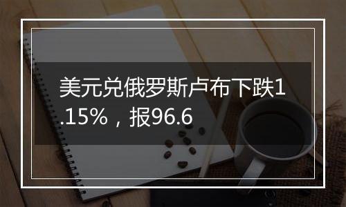 美元兑俄罗斯卢布下跌1.15%,报96.6