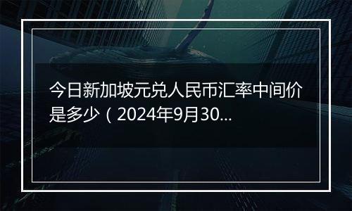 今日新加坡元兑人民币汇率中间价是多少(2024年9月30日)