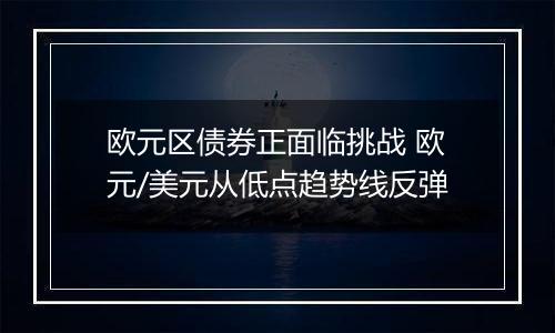 欧元区债券正面临挑战 欧元/美元从低点趋势线反弹