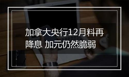 加拿大央行12月料再降息 加元仍然脆弱