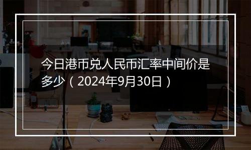今日港币兑人民币汇率中间价是多少(2024年9月30日)