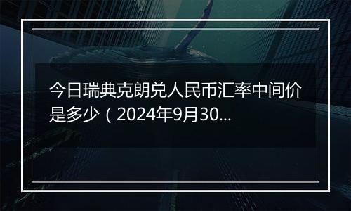 今日瑞典克朗兑人民币汇率中间价是多少(2024年9月30日)