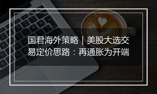 国君海外策略|美股大选交易定价思路:再通胀为开端