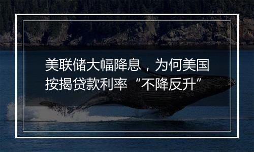 美联储大幅降息,为何美国按揭贷款利率“不降反升”