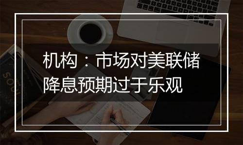 机构:市场对美联储降息预期过于乐观