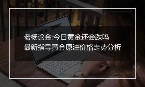 老杨论金:今日黄金还会跌吗 最新指导黄金原油价格走势分析