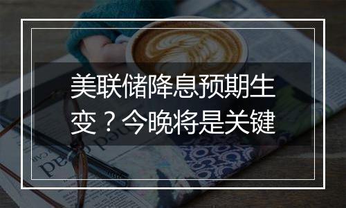 美联储降息预期生变?今晚将是关键