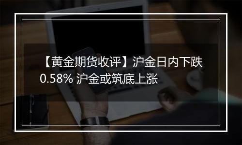 【黄金期货收评】沪金日内下跌0.58% 沪金或筑底上涨