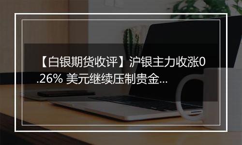 【白银期货收评】沪银主力收涨0.26% 美元继续压制贵金属表现