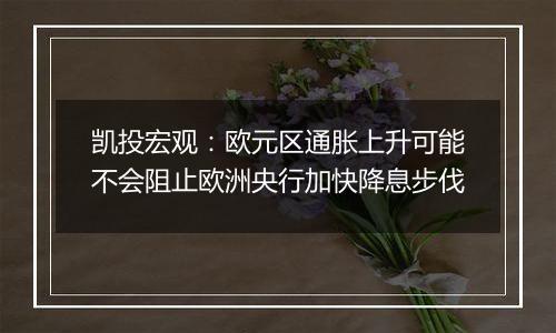 凯投宏观:欧元区通胀上升可能不会阻止欧洲央行加快降息步伐