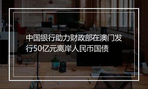 中国银行助力财政部在澳门发行50亿元离岸人民币国债