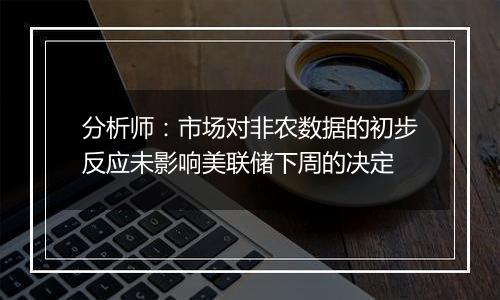 分析师:市场对非农数据的初步反应未影响美联储下周的决定