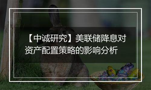 【中诚研究】美联储降息对资产配置策略的影响分析