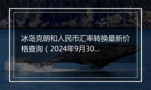 冰岛克朗和人民币汇率转换最新价格查询(2024年9月30日)