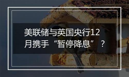 美联储与英国央行12月携手“暂停降息”?